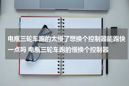 电瓶三轮车跑的太慢了想换个控制器能跑快一点吗 电瓶三轮车跑的慢换个控制器