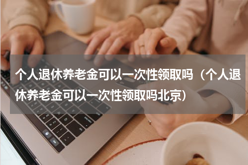 个人退休养老金可以一次性领取吗（个人退休养老金可以一次性领取吗北京）
