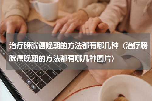 治疗膀胱癌晚期的方法都有哪几种（治疗膀胱癌晚期的方法都有哪几种图片）