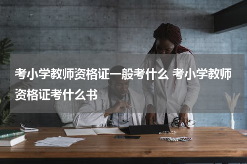 考小学教师资格证一般考什么 考小学教师资格证考什么书
