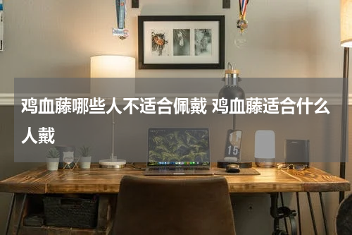 鸡血藤哪些人不适合佩戴 鸡血藤适合什么人戴