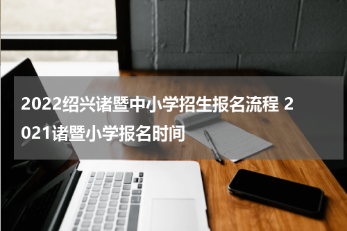 2022绍兴诸暨中小学招生报名流程 2021诸暨小学报名时间