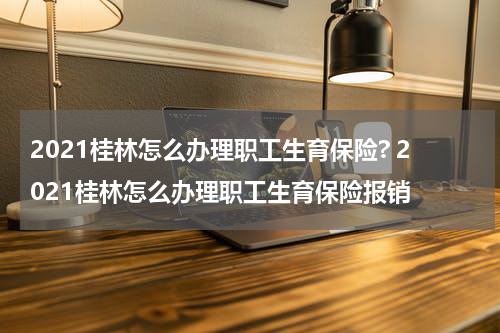 2021桂林怎么办理职工生育保险? 2021桂林怎么办理职工生育保险报销
