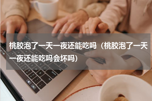 桃胶泡了一天一夜还能吃吗（桃胶泡了一天一夜还能吃吗会坏吗）