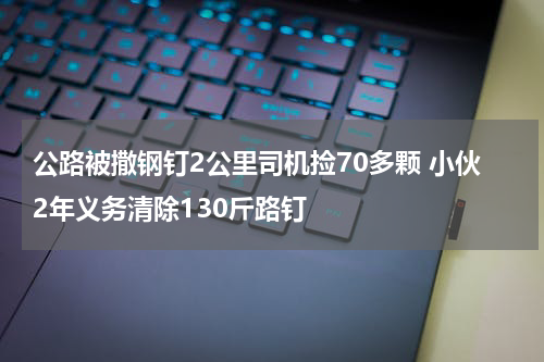 公路被撒钢钉2公里司机捡70多颗 小伙2年义务清除130斤路钉