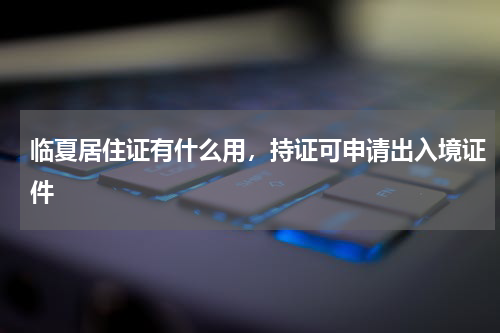 临夏居住证有什么用，持证可申请出入境证件