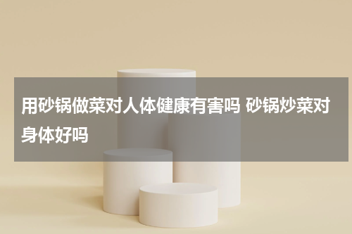 用砂锅做菜对人体健康有害吗 砂锅炒菜对身体好吗