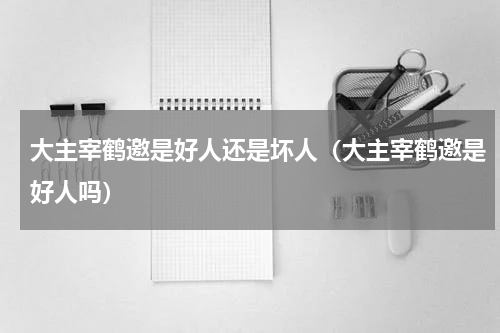 大主宰鹤邀是好人还是坏人（大主宰鹤邀是好人吗）
