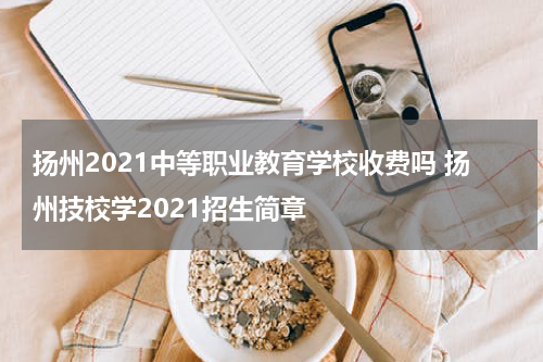 扬州2021中等职业教育学校收费吗 扬州技校学2021招生简章