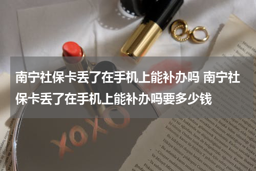 南宁社保卡丢了在手机上能补办吗 南宁社保卡丢了在手机上能补办吗要多少钱