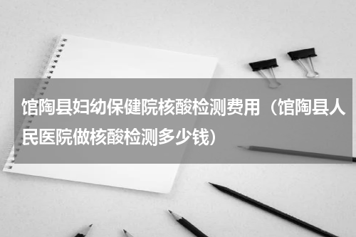馆陶县妇幼保健院核酸检测费用（馆陶县人民医院做核酸检测多少钱）