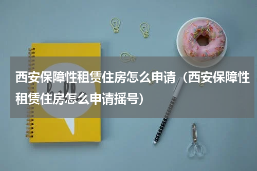 西安保障性租赁住房怎么申请（西安保障性租赁住房怎么申请摇号）