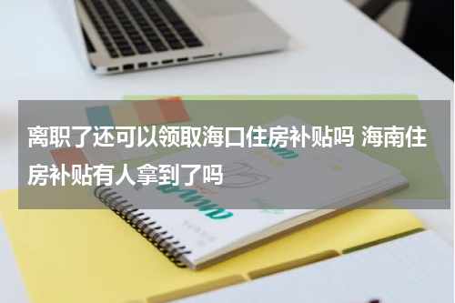 离职了还可以领取海口住房补贴吗 海南住房补贴有人拿到了吗