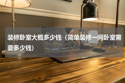 装修卧室大概多少钱（简单装修一间卧室需要多少钱）