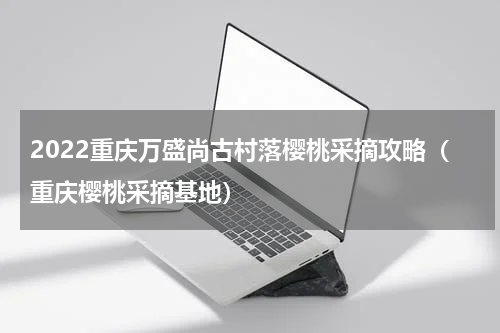 2022重庆万盛尚古村落樱桃采摘攻略（重庆樱桃采摘基地）