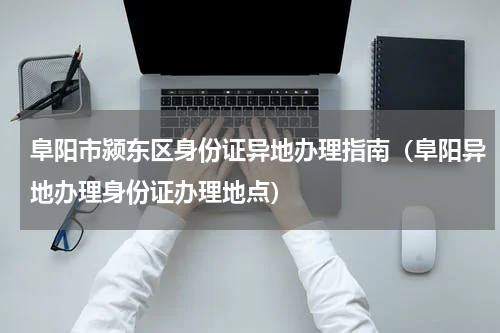 阜阳市颍东区身份证异地办理指南（阜阳异地办理身份证办理地点）