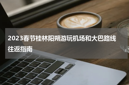 2023春节桂林阳朔游玩机场和大巴路线往返指南