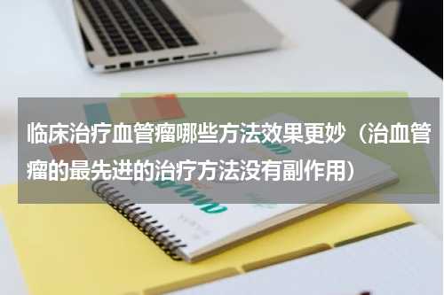 临床治疗血管瘤哪些方法效果更妙（治血管瘤的最先进的治疗方法没有副作用）