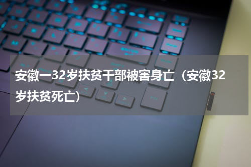 安徽一32岁扶贫干部被害身亡（安徽32岁扶贫死亡）
