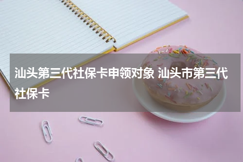 汕头第三代社保卡申领对象 汕头市第三代社保卡