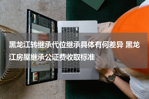 黑龙江转继承代位继承具体有何差异 黑龙江房屋继承公证费收取标准