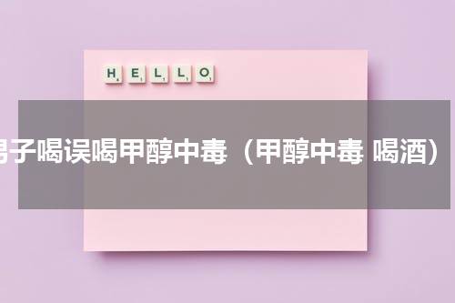 男子喝误喝甲醇中毒（甲醇中毒 喝酒）