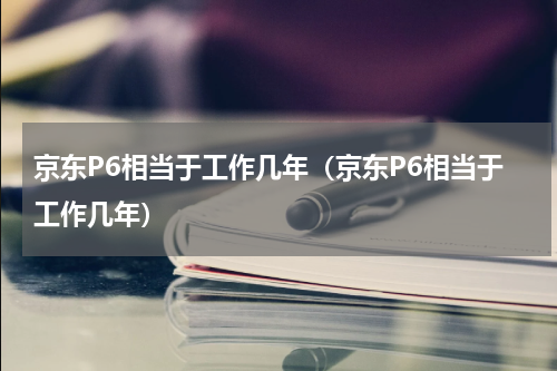 京东P6相当于工作几年（京东P6相当于工作几年）