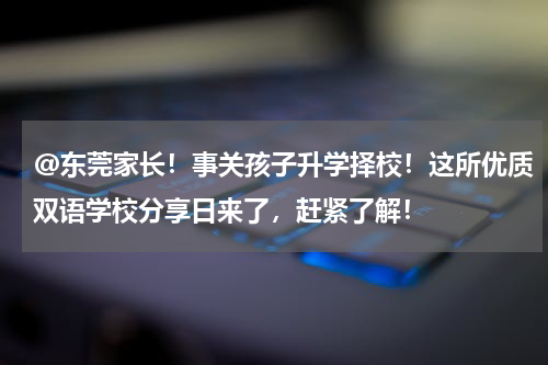 @东莞家长！事关孩子升学择校！这所优质双语学校分享日来了，赶紧了解！