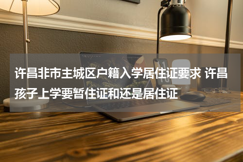 许昌非市主城区户籍入学居住证要求 许昌孩子上学要暂住证和还是居住证