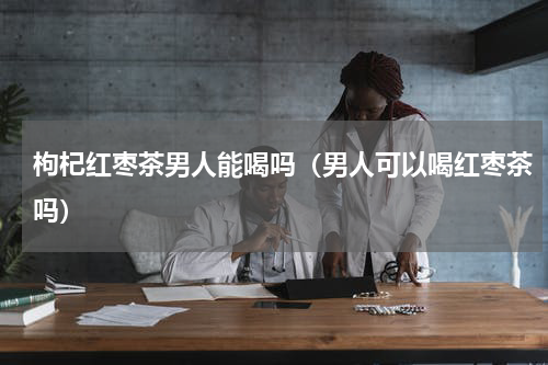 枸杞红枣茶男人能喝吗（男人可以喝红枣茶吗）