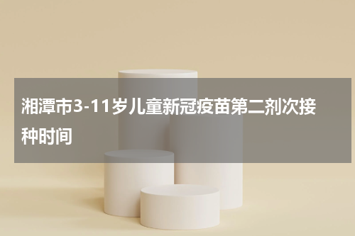 湘潭市3-11岁儿童新冠疫苗第二剂次接种时间