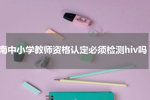 云南中小学教师资格认定必须检测hiv吗