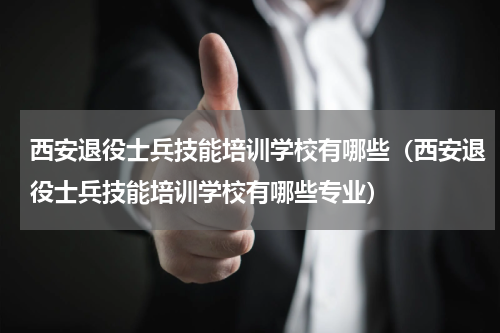 西安退役士兵技能培训学校有哪些（西安退役士兵技能培训学校有哪些专业）