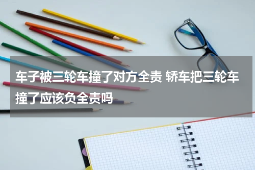 车子被三轮车撞了对方全责 轿车把三轮车撞了应该负全责吗