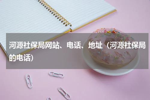 河源社保局网站、电话、地址（河源社保局的电话）