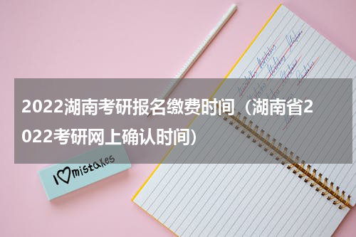 2022湖南考研报名缴费时间（湖南省2022考研网上确认时间）