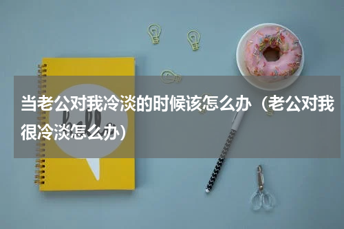 当老公对我冷淡的时候该怎么办（老公对我很冷淡怎么办）