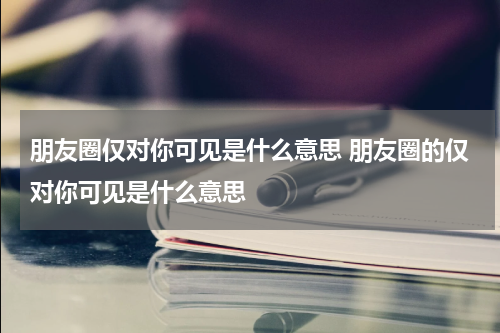 朋友圈仅对你可见是什么意思 朋友圈的仅对你可见是什么意思