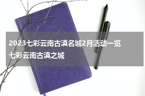 2023七彩云南古滇名城2月活动一览 七彩云南古滇之城