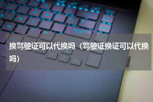 换驾驶证可以代换吗（驾驶证换证可以代换吗）