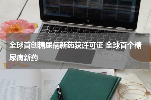 全球首创糖尿病新药获许可证 全球首个糖尿病新药