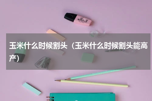 玉米什么时候割头（玉米什么时候割头能高产）