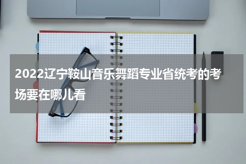 2022辽宁鞍山音乐舞蹈专业省统考的考场要在哪儿看