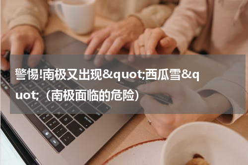 警惕!南极又出现"西瓜雪"（南极面临的危险）