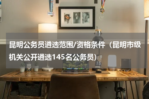 昆明公务员遴选范围/资格条件（昆明市级机关公开遴选145名公务员）