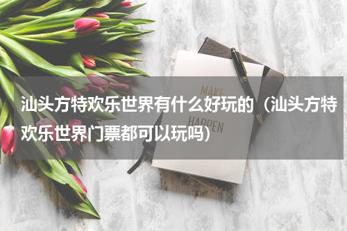 汕头方特欢乐世界有什么好玩的（汕头方特欢乐世界门票都可以玩吗）