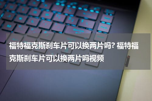 福特福克斯刹车片可以换两片吗? 福特福克斯刹车片可以换两片吗视频