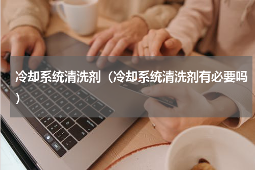 冷却系统清洗剂（冷却系统清洗剂有必要吗）