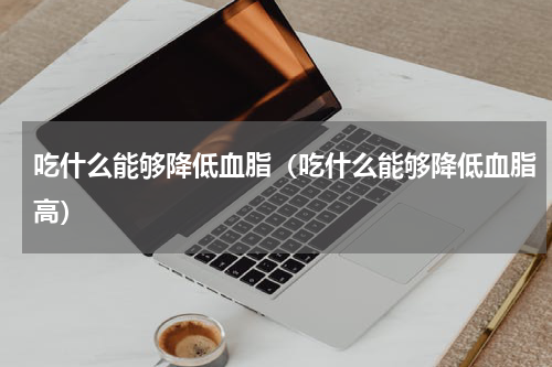 吃什么能够降低血脂（吃什么能够降低血脂高）