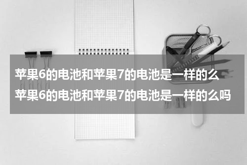苹果6的电池和苹果7的电池是一样的么 苹果6的电池和苹果7的电池是一样的么吗